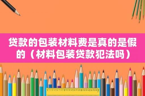 貸款的包裝材料費是真的是假的（材料包裝貸款犯法嗎）