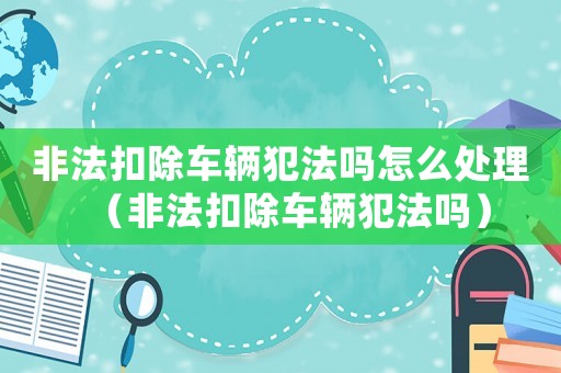 非法扣除車輛犯法嗎怎么處理（非法扣除車輛犯法嗎）