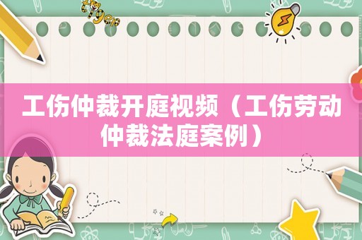 工傷仲裁開庭視頻（工傷勞動仲裁法庭案例）