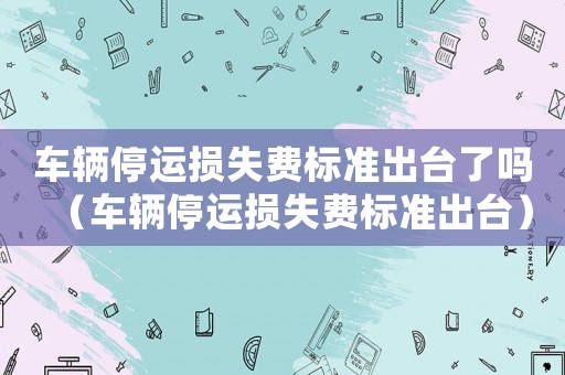 車輛停運損失費標準出臺了嗎（車輛停運損失費標準出臺）