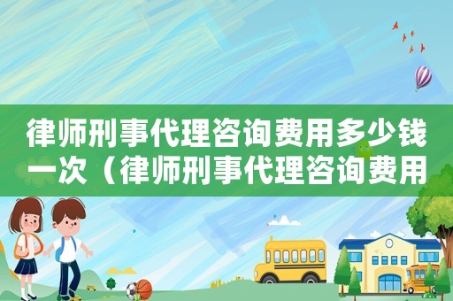 律師刑事代理咨詢費用多少錢一次（律師刑事代理咨詢費用多少）