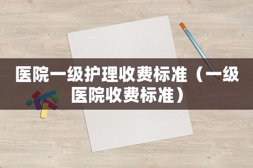 醫院一級護理收費標準（一級醫院收費標準）