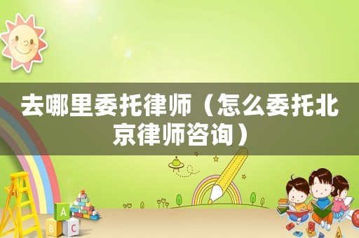去哪里委托律師（怎么委托北京律師咨詢）