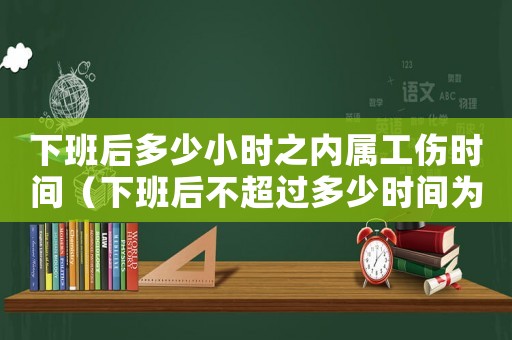 下班后多少小時之內屬工傷時間（下班后不超過多少時間為工傷）