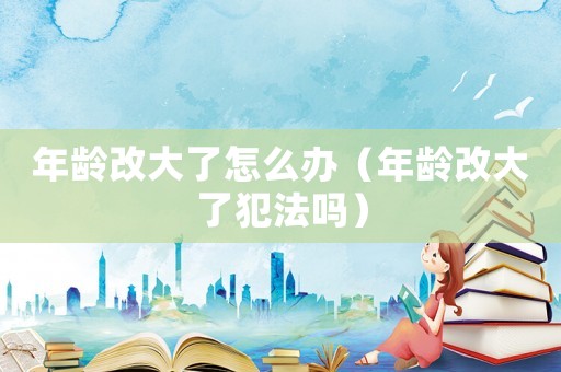 年齡改大了怎么辦（年齡改大了犯法嗎）