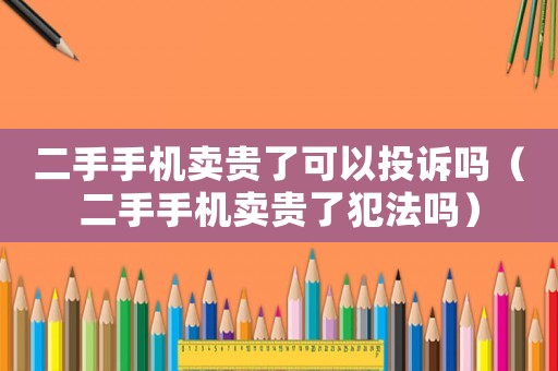 二手手機賣貴了可以投訴嗎（二手手機賣貴了犯法嗎）