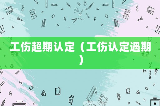 工傷超期認定（工傷認定遇期）