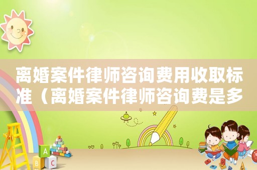 離婚案件律師咨詢費用收取標準（離婚案件律師咨詢費是多少）