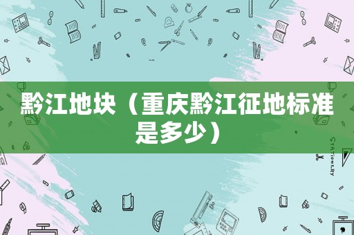 黔江地塊（重慶黔江征地標準是多少）