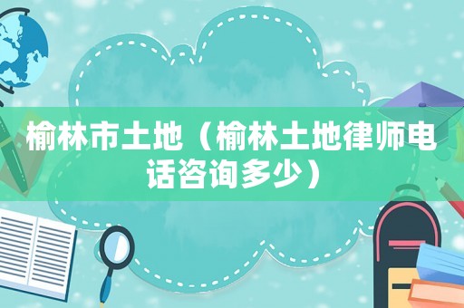 榆林市土地（榆林土地律師電話咨詢多少）