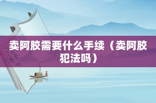 賣阿膠需要什么手續(xù)（賣阿膠犯法嗎）
