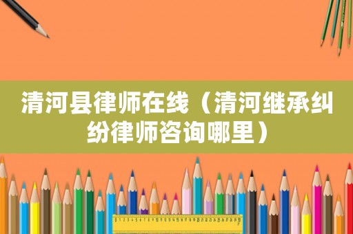 清河縣律師在線（清河繼承糾紛律師咨詢哪里）