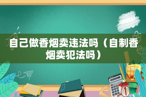 自己做香煙賣違法嗎（自制香煙賣犯法嗎）