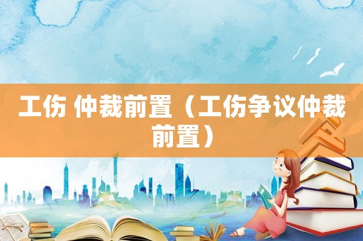 工傷 仲裁前置（工傷爭議仲裁前置）