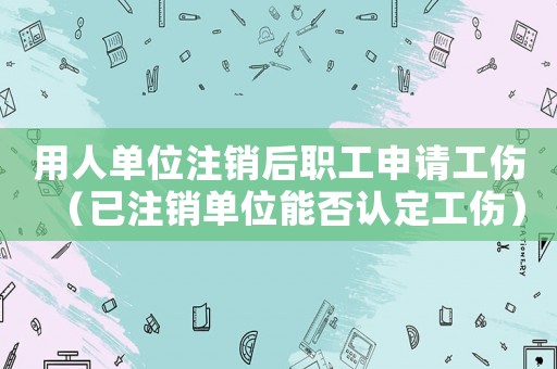 用人單位注銷后職工申請工傷（已注銷單位能否認定工傷）