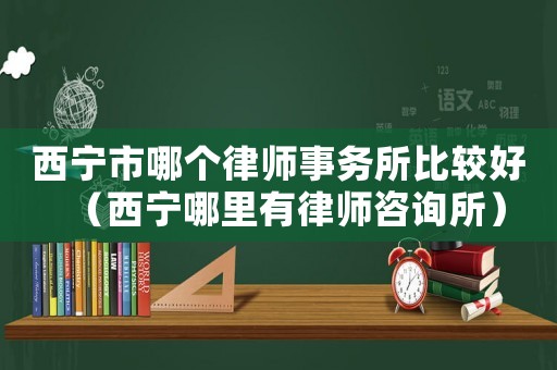 西寧市哪個律師事務所比較好（西寧哪里有律師咨詢所）
