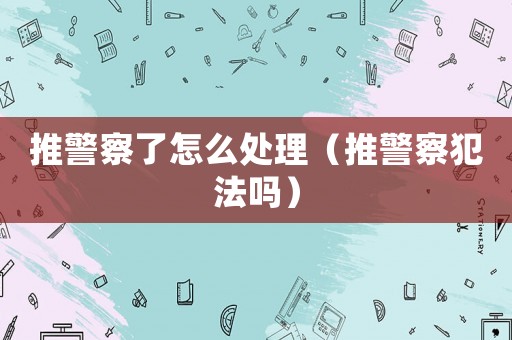 推警察了怎么處理（推警察犯法嗎）