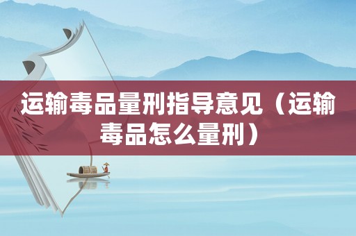 運輸毒品量刑指導意見（運輸毒品怎么量刑）