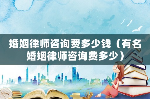 婚姻律師咨詢費多少錢（有名婚姻律師咨詢費多少）
