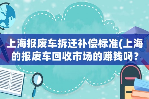上海報(bào)廢車拆遷補(bǔ)償標(biāo)準(zhǔn)(上海的報(bào)廢車回收市場(chǎng)的賺錢嗎？)