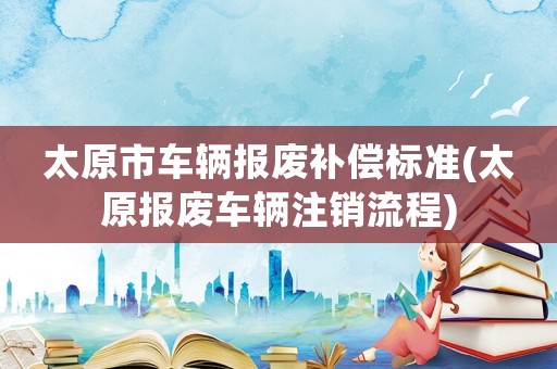 太原市車輛報(bào)廢補(bǔ)償標(biāo)準(zhǔn)(太原報(bào)廢車輛注銷流程)