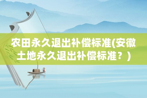 農(nóng)田永久退出補償標準(安徽土地永久退出補償標準？)