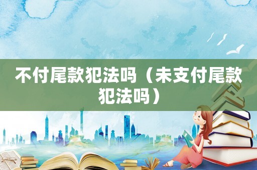 不付尾款犯法嗎（未支付尾款犯法嗎）