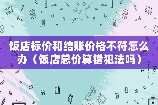 飯店標價和結賬價格不符怎么辦（飯店總價算錯犯法嗎）
