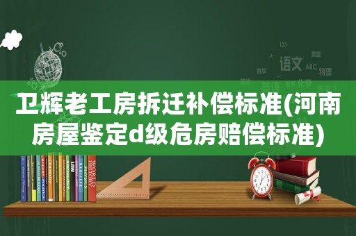 衛輝老工房拆遷補償標準(河南房屋鑒定d級危房賠償標準)
