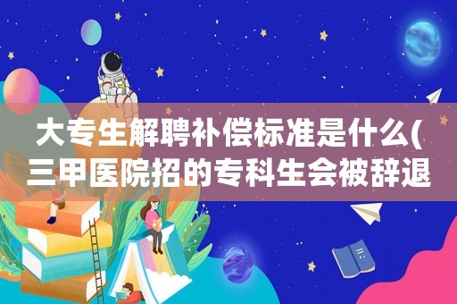 大專生解聘補償標準是什么(三甲醫院招的專科生會被辭退嗎？)