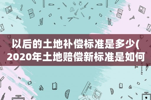 以后的土地補(bǔ)償標(biāo)準(zhǔn)是多少(2020年土地賠償新標(biāo)準(zhǔn)是如何規(guī)定的？)
