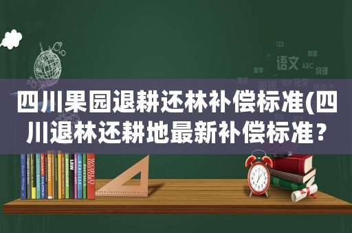 四川果園退耕還林補償標準(四川退林還耕地最新補償標準？)