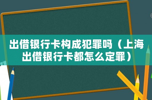 出借銀行卡構(gòu)成犯罪嗎（上海出借銀行卡都怎么定罪）