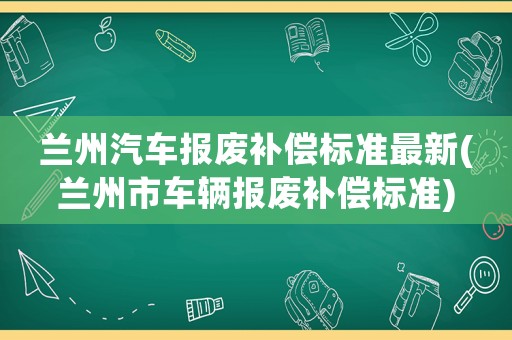 蘭州汽車報廢補償標準最新(蘭州市車輛報廢補償標準)