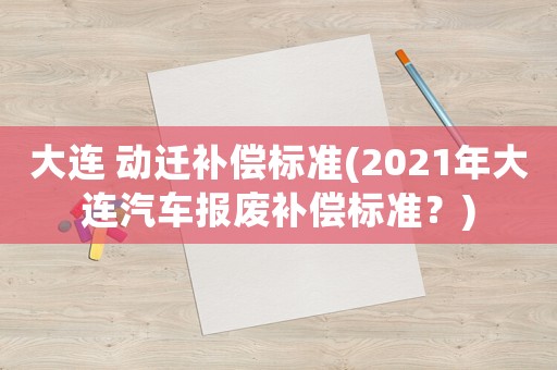 大連 動(dòng)遷補(bǔ)償標(biāo)準(zhǔn)(2021年大連汽車報(bào)廢補(bǔ)償標(biāo)準(zhǔn)？)