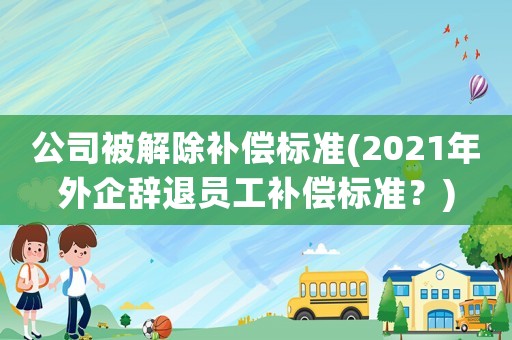 公司被解除補償標(biāo)準(zhǔn)(2021年外企辭退員工補償標(biāo)準(zhǔn)？)
