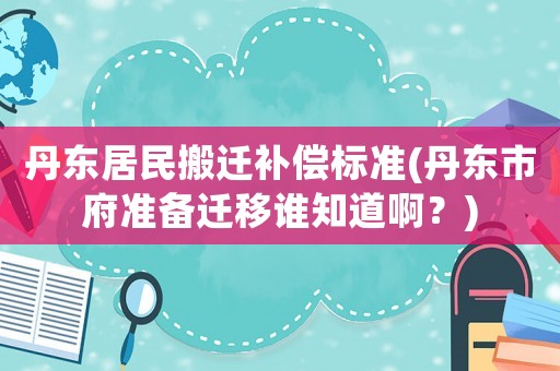 丹東居民搬遷補償標準(丹東市府準備遷移誰知道啊？)