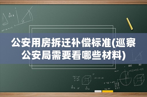 公安用房拆遷補償標準(巡察公安局需要看哪些材料)