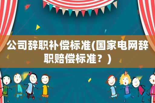 公司辭職補償標準(國家電網辭職賠償標準？)