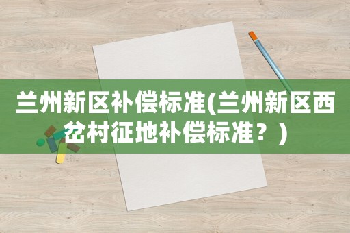 蘭州新區(qū)補償標準(蘭州新區(qū)西岔村征地補償標準？)