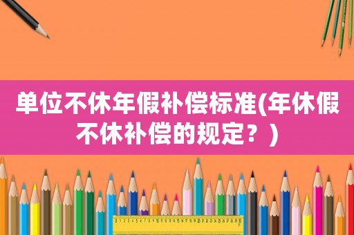 單位不休年假補償標準(年休假不休補償的規定？)