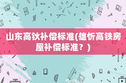 山東高鈥補償標準(雄忻高鐵房屋補償標準？)