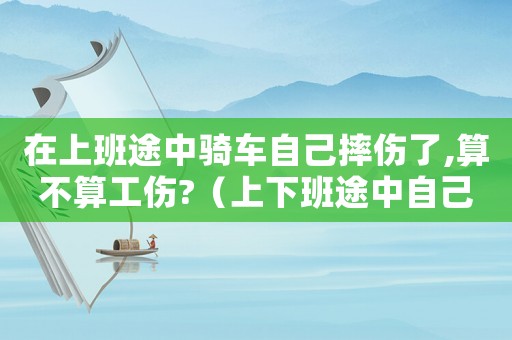 在上班途中騎車自己摔傷了,算不算工傷?（上下班途中自己騎車摔倒工傷）