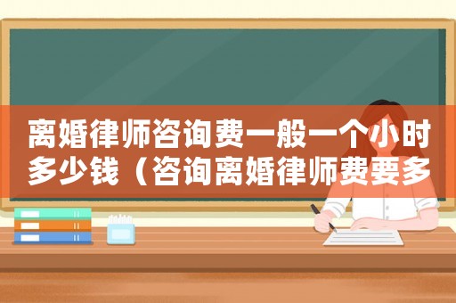 離婚律師咨詢費一般一個小時多少錢（咨詢離婚律師費要多少錢）