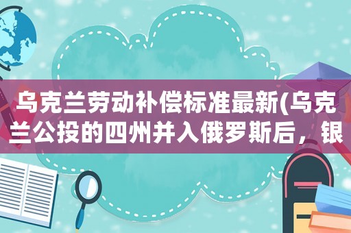 烏克蘭勞動補償標準最新(烏克蘭公投的四州并入俄羅斯后，銀行貸款會清零么？)