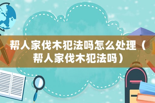 幫人家伐木犯法嗎怎么處理（幫人家伐木犯法嗎）