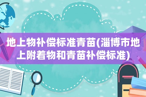 地上物補償標準青苗(淄博市地上附著物和青苗補償標準)