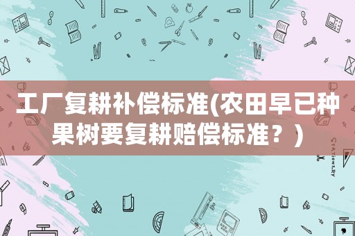 工廠復(fù)耕補(bǔ)償標(biāo)準(zhǔn)(農(nóng)田早已種果樹要復(fù)耕賠償標(biāo)準(zhǔn)？)