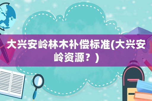 大興安嶺林木補償標準(大興安嶺資源？)