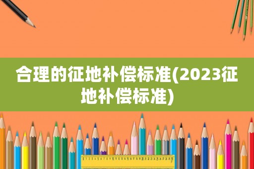 合理的征地補償標準(2023征地補償標準)